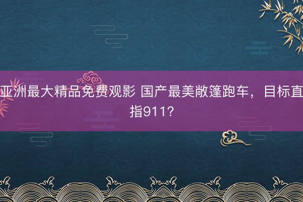 亚洲最大精品免费观影 国产最美敞篷跑车，目标直指911？