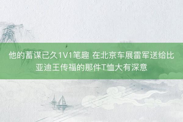 他的蓄谋已久1V1笔趣 在北京车展雷军送给比亚迪王传福的那件T恤大有深意