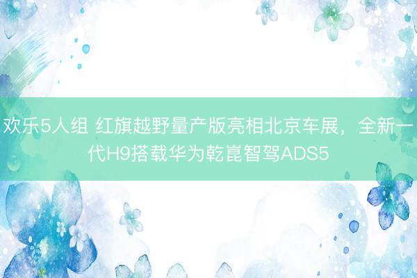 欢乐5人组 红旗越野量产版亮相北京车展，全新一代H9搭载华为乾崑智驾ADS5