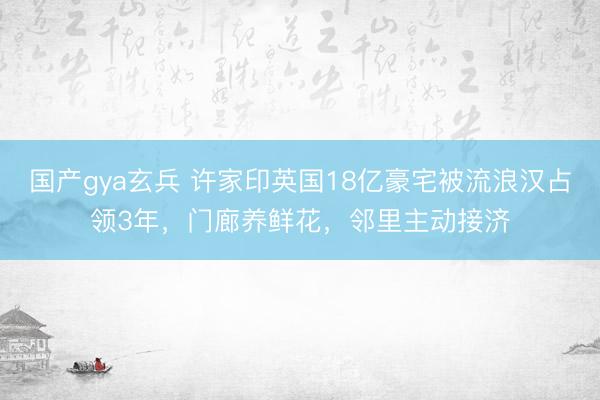 国产gya玄兵 许家印英国18亿豪宅被流浪汉占领3年，门廊养鲜花，邻里主动接济