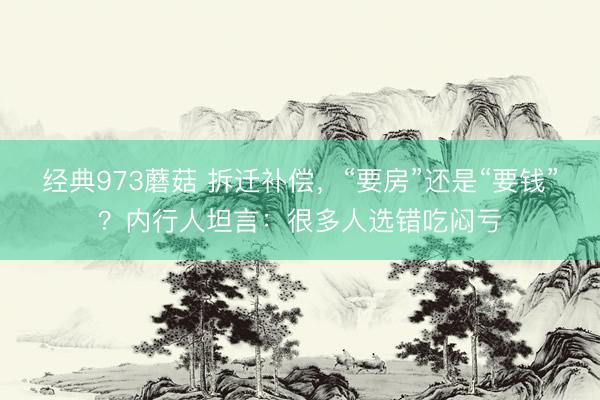 经典973蘑菇 拆迁补偿，“要房”还是“要钱”？内行人坦言：很多人选错吃闷亏