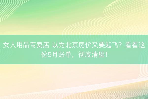 女人用品专卖店 以为北京房价又要起飞？看看这份5月账单，彻底清醒！