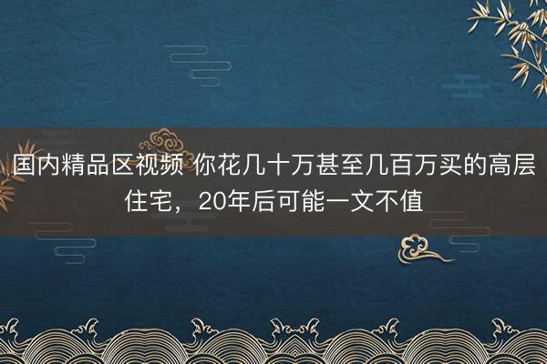 国内精品区视频 你花几十万甚至几百万买的高层住宅，20年后可能一文不值