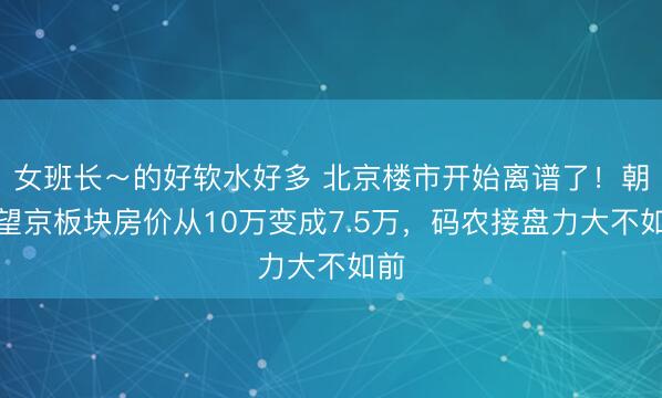 女班长～的好软水好多 北京楼市开始离谱了！朝阳望京板块房价从10万变成7.5万，码农接盘力大不如前