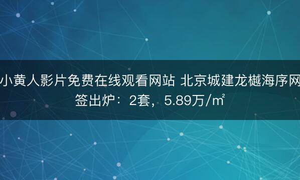 小黄人影片免费在线观看网站 北京城建龙樾海序网签出炉：2套，5.89万/㎡