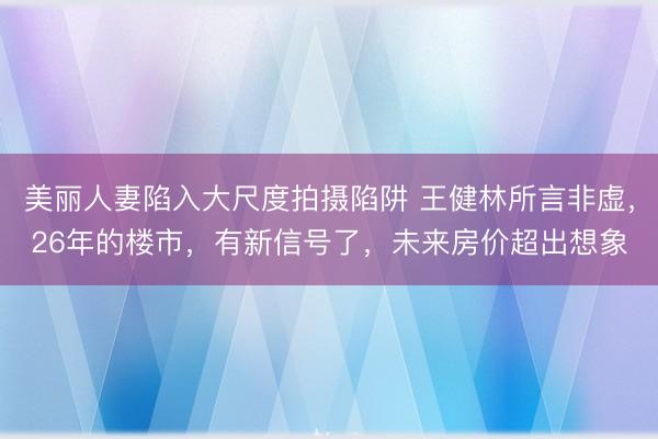 美丽人妻陷入大尺度拍摄陷阱 王健林所言非虚，26年的楼市，有新信号了，未来房价超出想象