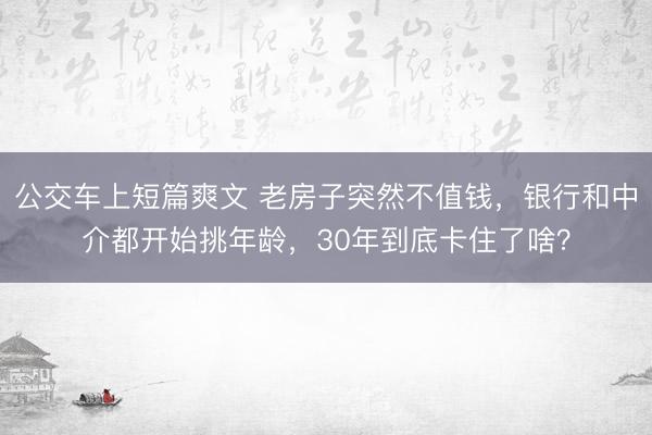 公交车上短篇爽文 老房子突然不值钱，银行和中介都开始挑年龄，30年到底卡住了啥？
