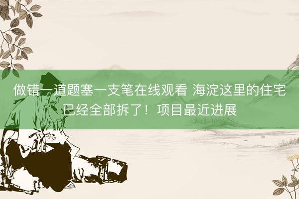 做错一道题塞一支笔在线观看 海淀这里的住宅已经全部拆了！项目最近进展