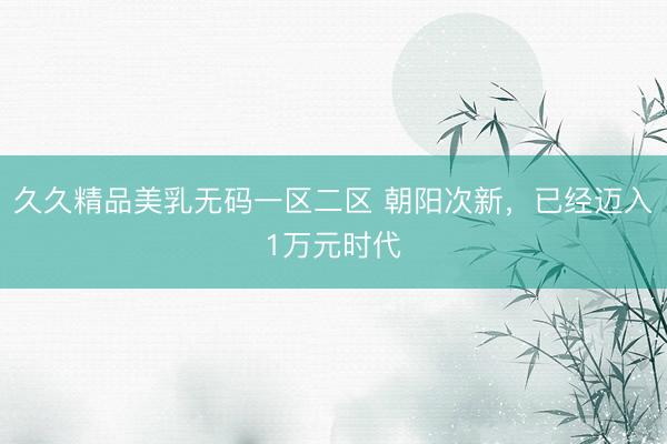 久久精品美乳无码一区二区 朝阳次新，已经迈入1万元时代