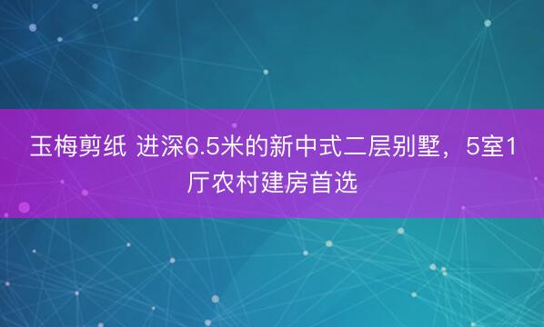 玉梅剪纸 进深6.5米的新中式二层别墅，5室1厅农村建房首选