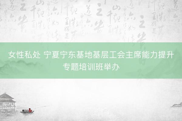 女性私处 宁夏宁东基地基层工会主席能力提升专题培训班举办