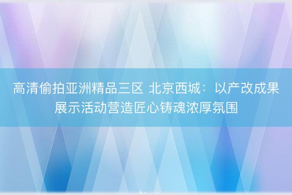 高清偷拍亚洲精品三区 北京西城:以产改成果展示活动营造匠心铸魂浓厚氛围