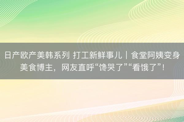 日产欧产美韩系列 打工新鲜事儿|食堂阿姨变身美食博主,网友直呼“馋哭了”“看饿了”!