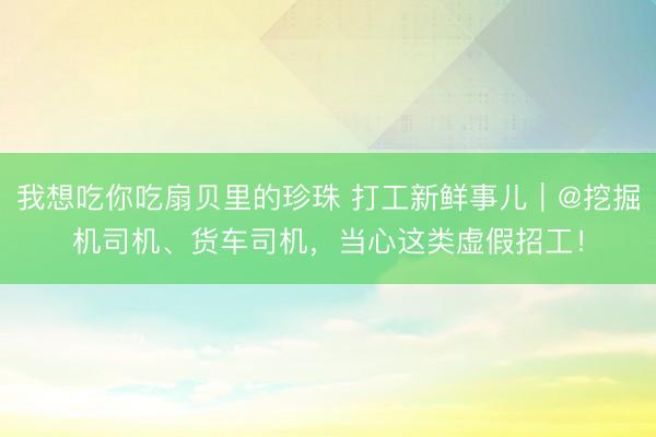 我想吃你吃扇贝里的珍珠 打工新鲜事儿｜@挖掘机司机、货车司机，当心这类虚假招工！