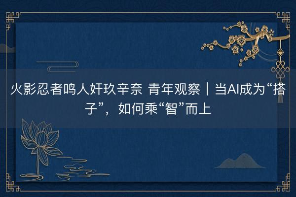 火影忍者鸣人奸玖辛奈 青年观察|当AI成为“搭子”,如何乘“智”而上