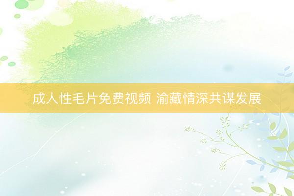成人性毛片免费视频 渝藏情深共谋发展