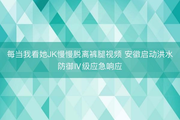 每当我看她JK慢慢脱离裤腿视频 安徽启动洪水防御Ⅳ级应急响应