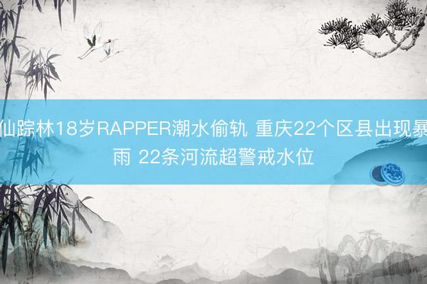 仙踪林18岁RAPPER潮水偷轨 重庆22个区县出现暴雨 22条河流超警戒水位