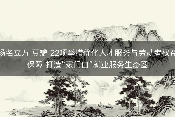 扬名立万 豆瓣 22项举措优化人才服务与劳动者权益保障 打造“家门口”就业服务生态圈