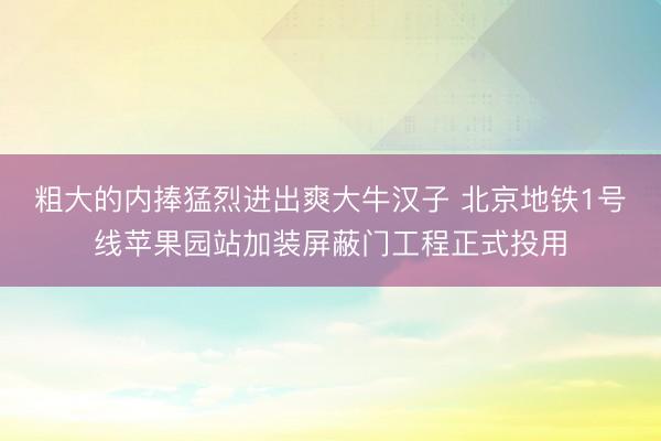 粗大的内捧猛烈进出爽大牛汉子 北京地铁1号线苹果园站加装屏蔽门工程正式投用