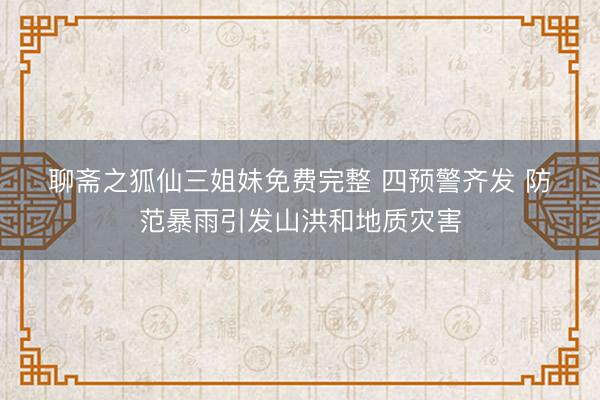 聊斋之狐仙三姐妹免费完整 四预警齐发 防范暴雨引发山洪和地质灾害
