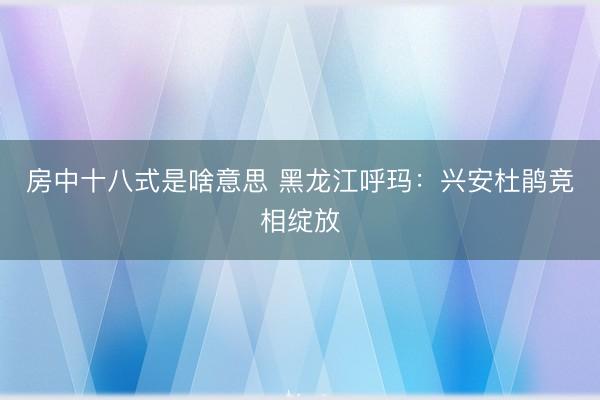 房中十八式是啥意思 黑龙江呼玛:兴安杜鹃竞相绽放