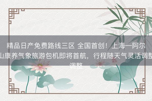 精品日产免费路线三区 全国首创！上海—阿尔山康养气象旅游包机即将首航，行程随天气灵活调整