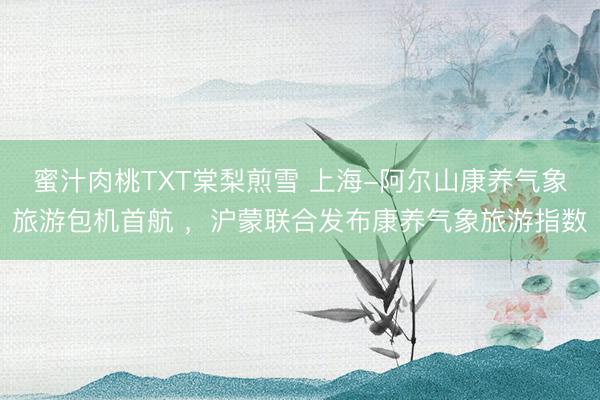 蜜汁肉桃TXT棠梨煎雪 上海-阿尔山康养气象旅游包机首航 ,沪蒙联合发布康养气象旅游指数