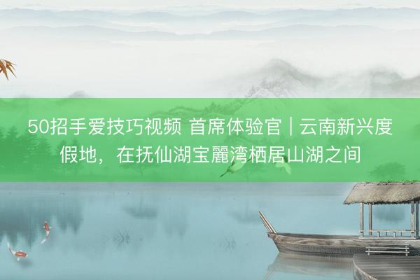 50招手爱技巧视频 首席体验官 | 云南新兴度假地，在抚仙湖宝麗湾栖居山湖之间