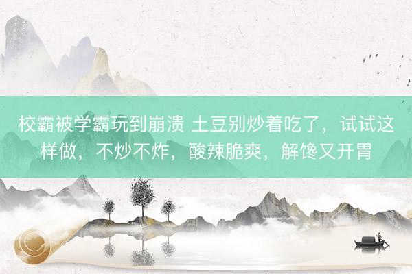 校霸被学霸玩到崩溃 土豆别炒着吃了，试试这样做，不炒不炸，酸辣脆爽，解馋又开胃