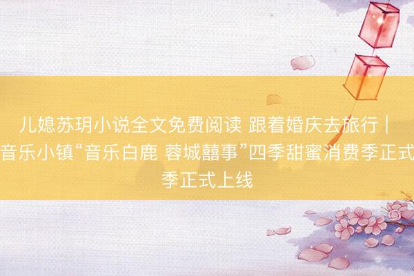 儿媳苏玥小说全文免费阅读 跟着婚庆去旅行 | 白鹿音乐小镇“音乐白鹿 蓉城囍事”四季甜蜜消费季正式上线