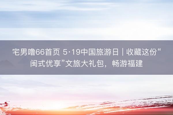 宅男噜66首页 5·19中国旅游日 | 收藏这份“闽式优享”文旅大礼包，畅游福建
