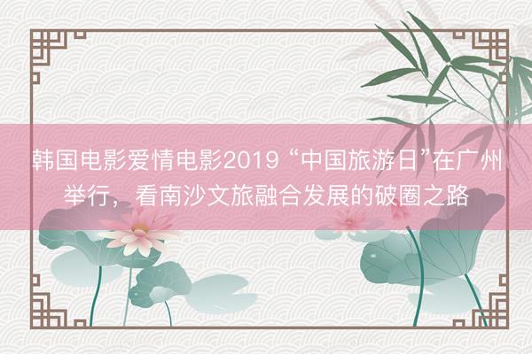 韩国电影爱情电影2019 “中国旅游日”在广州举行,看南沙文旅融合发展的破圈之路