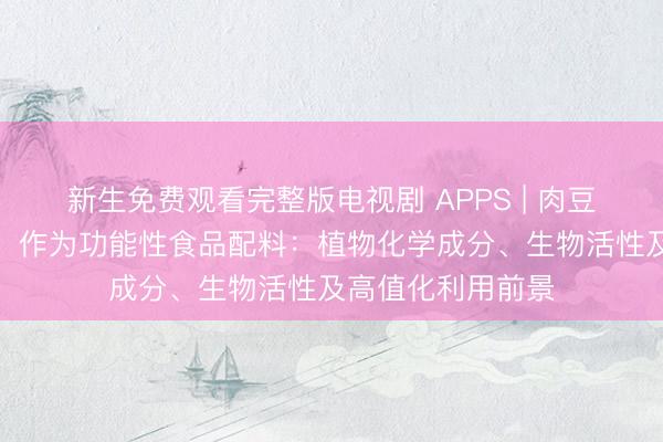 新生免费观看完整版电视剧 APPS | 肉豆蔻果皮（肉豆蔻）作为功能性食品配料：植物化学成分、生物活性及高值化利用前景