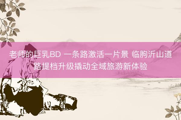 老师的巨乳BD 一条路激活一片景 临朐沂山道路提档升级撬动全域旅游新体验