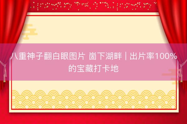 八重神子翻白眼图片 崮下湖畔 | 出片率100%的宝藏打卡地