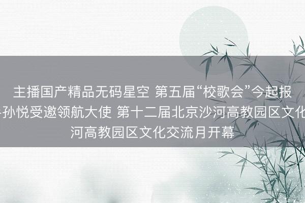 主播国产精品无码星空 第五届“校歌会”今起报名 知名歌手孙悦受邀领航大使 第十二届北京沙河高教园区文化交流月开幕