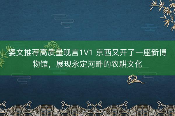 婆文推荐高质量现言1V1 京西又开了一座新博物馆，展现永定河畔的农耕文化