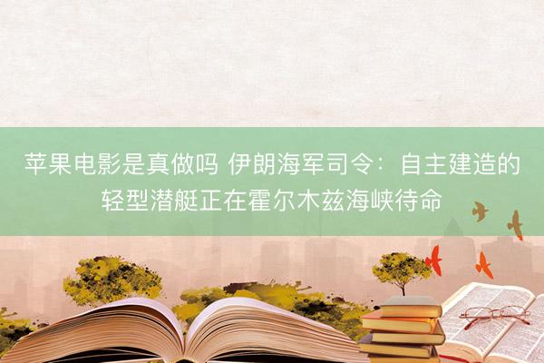 苹果电影是真做吗 伊朗海军司令：自主建造的轻型潜艇正在霍尔木兹海峡待命