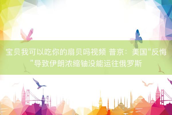 宝贝我可以吃你的扇贝吗视频 普京：美国“反悔”导致伊朗浓缩铀没能运往俄罗斯