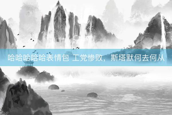 哈哈哈哈哈表情包 工党惨败，斯塔默何去何从