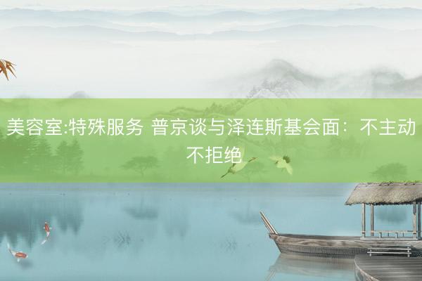 美容室:特殊服务 普京谈与泽连斯基会面：不主动 不拒绝
