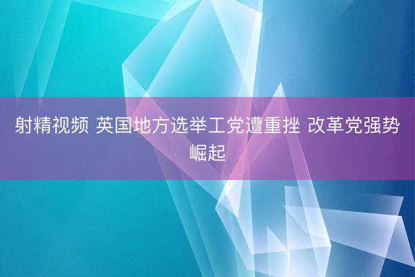 射精视频 英国地方选举工党遭重挫 改革党强势崛起