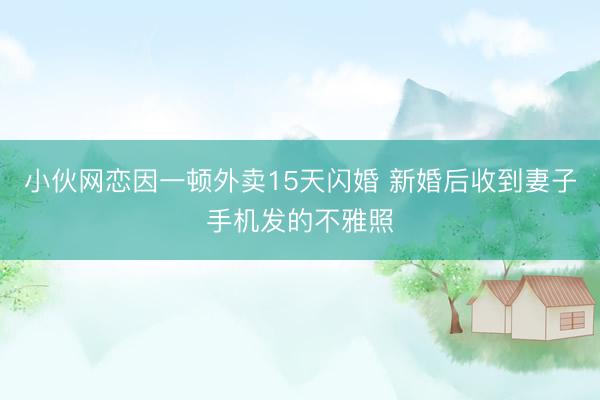 小伙网恋因一顿外卖15天闪婚 新婚后收到妻子手机发的不雅照