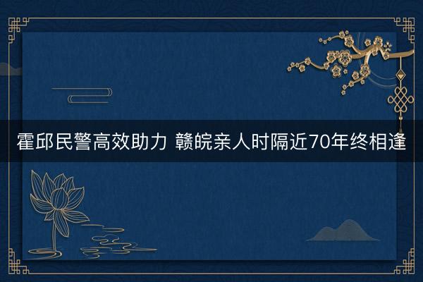霍邱民警高效助力 赣皖亲人时隔近70年终相逢