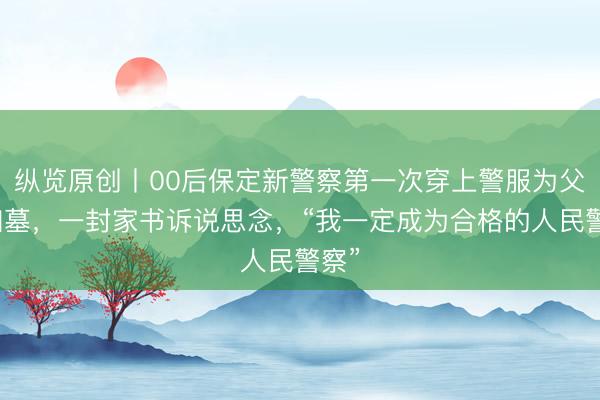 纵览原创丨00后保定新警察第一次穿上警服为父亲扫墓，一封家书诉说思念，“我一定成为合格的人民警察”