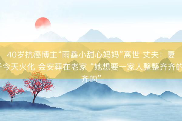 40岁抗癌博主“雨鑫小甜心妈妈”离世 丈夫：妻子今天火化 会安葬在老家 “她想要一家人整整齐齐的”