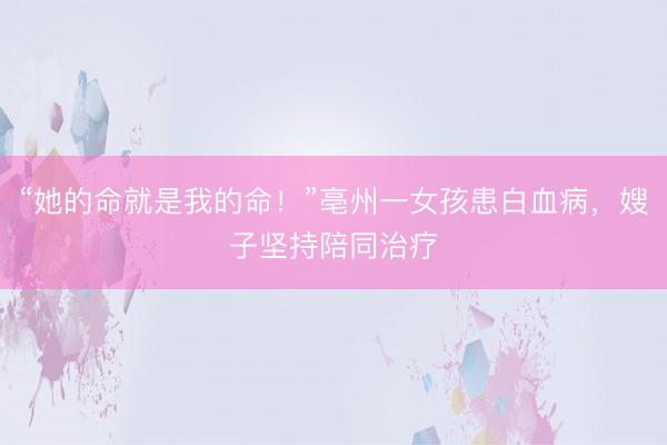 “她的命就是我的命!”亳州一女孩患白血病,嫂子坚持陪同治疗