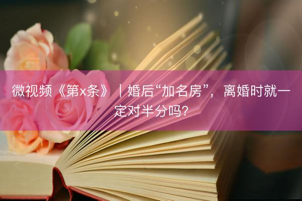 微视频《第x条》｜婚后“加名房”，离婚时就一定对半分吗？