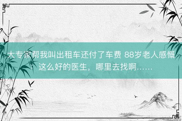 大专家帮我叫出租车还付了车费 88岁老人感慨:这么好的医生,哪里去找啊……